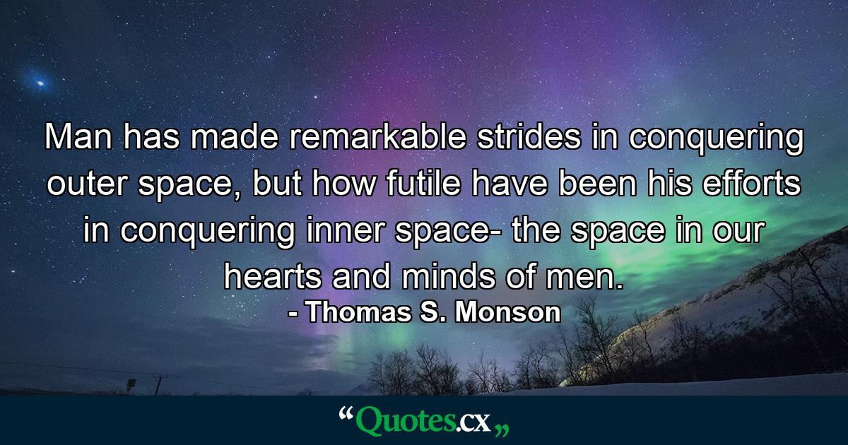 Man has made remarkable strides in conquering outer space, but how futile have been his efforts in conquering inner space- the space in our hearts and minds of men. - Quote by Thomas S. Monson