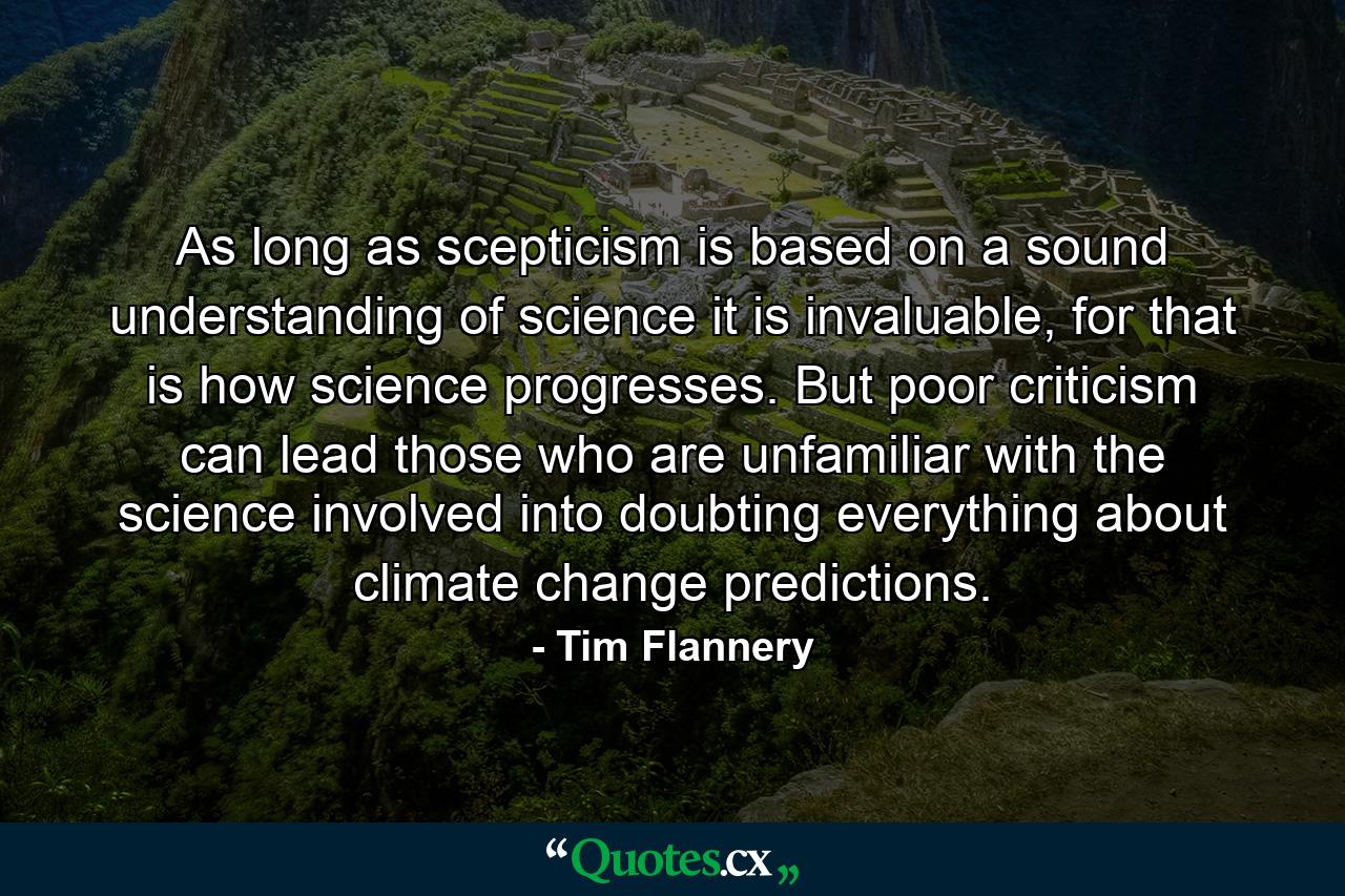 As long as scepticism is based on a sound understanding of science it is invaluable, for that is how science progresses. But poor criticism can lead those who are unfamiliar with the science involved into doubting everything about climate change predictions. - Quote by Tim Flannery