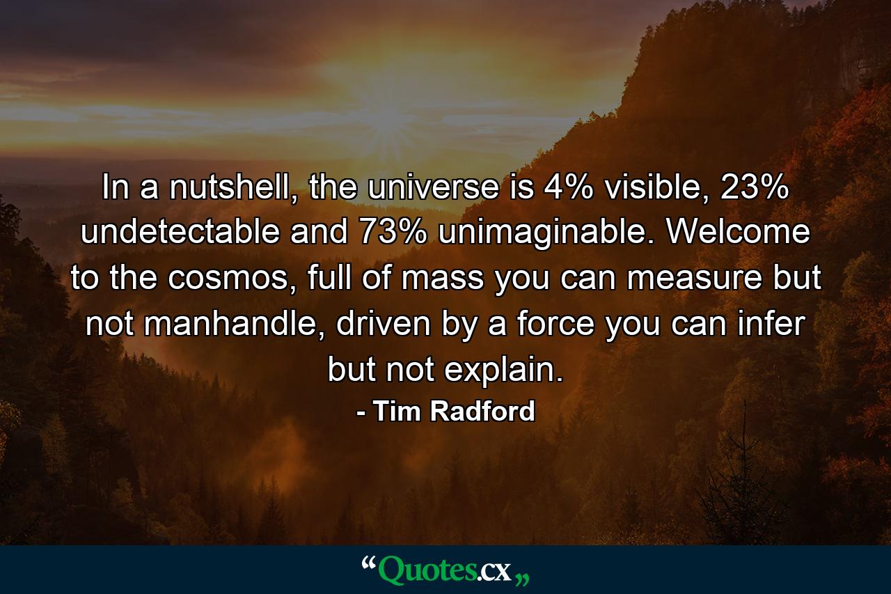 In a nutshell, the universe is 4% visible, 23% undetectable and 73% unimaginable. Welcome to the cosmos, full of mass you can measure but not manhandle, driven by a force you can infer but not explain. - Quote by Tim Radford