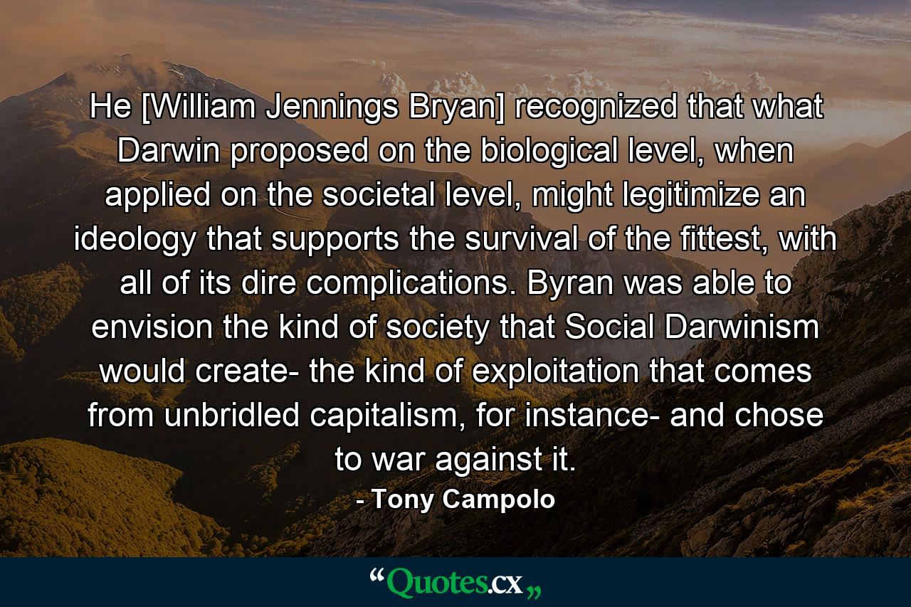 He [William Jennings Bryan] recognized that what Darwin proposed on the biological level, when applied on the societal level, might legitimize an ideology that supports the survival of the fittest, with all of its dire complications. Byran was able to envision the kind of society that Social Darwinism would create- the kind of exploitation that comes from unbridled capitalism, for instance- and chose to war against it. - Quote by Tony Campolo