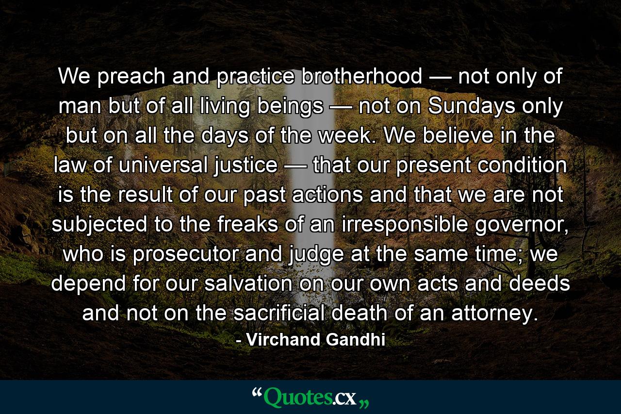 We preach and practice brotherhood — not only of man but of all living beings — not on Sundays only but on all the days of the week. We believe in the law of universal justice — that our present condition is the result of our past actions and that we are not subjected to the freaks of an irresponsible governor, who is prosecutor and judge at the same time; we depend for our salvation on our own acts and deeds and not on the sacrificial death of an attorney. - Quote by Virchand Gandhi