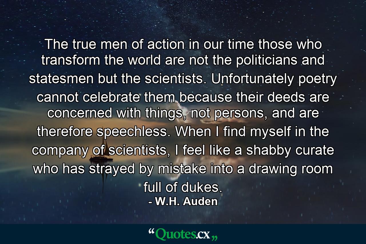 The true men of action in our time those who transform the world are not the politicians and statesmen but the scientists. Unfortunately poetry cannot celebrate them because their deeds are concerned with things, not persons, and are therefore speechless. When I find myself in the company of scientists, I feel like a shabby curate who has strayed by mistake into a drawing room full of dukes. - Quote by W.H. Auden