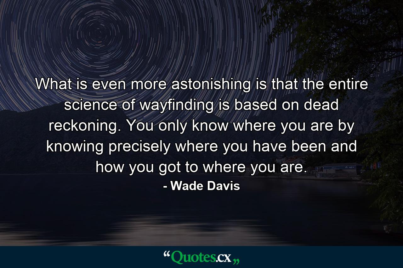 What is even more astonishing is that the entire science of wayfinding is based on dead reckoning. You only know where you are by knowing precisely where you have been and how you got to where you are. - Quote by Wade Davis