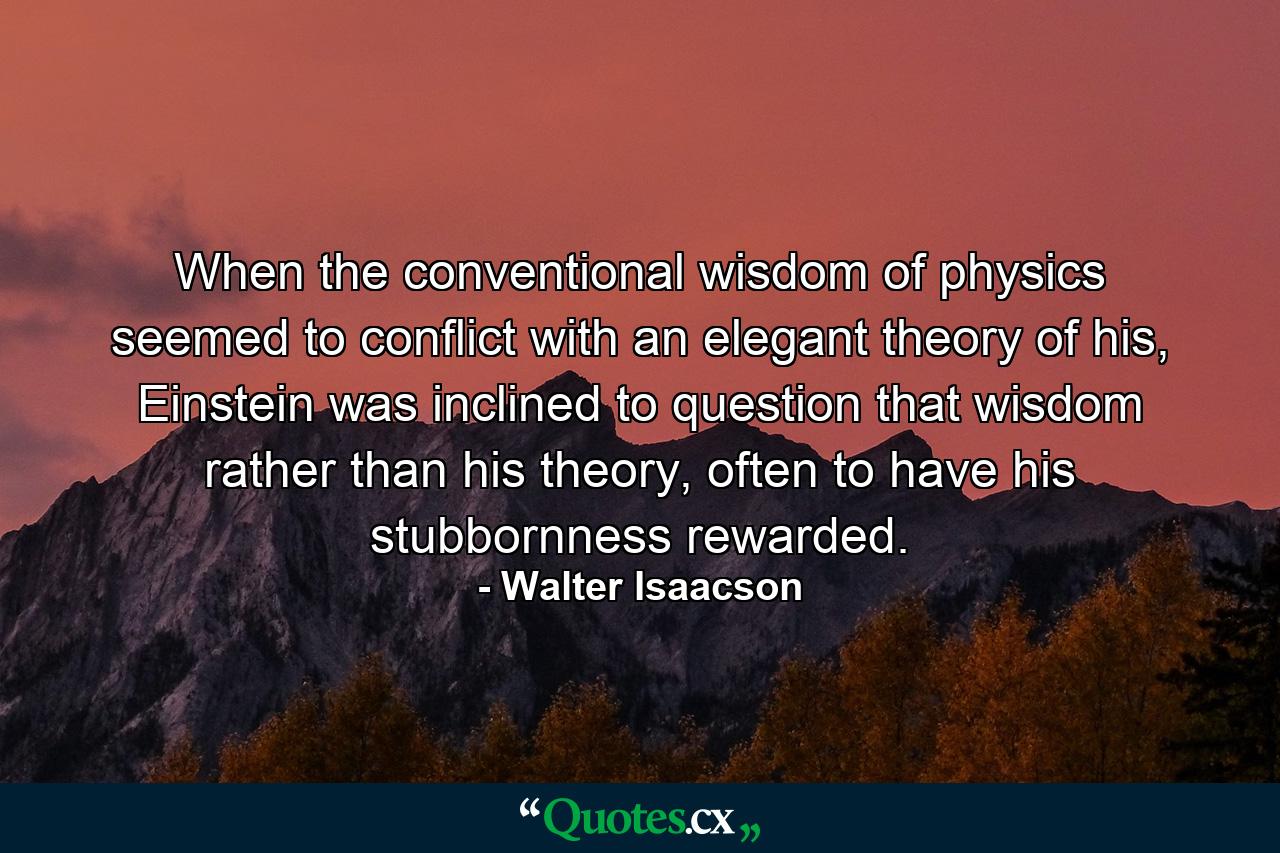 When the conventional wisdom of physics seemed to conflict with an elegant theory of his, Einstein was inclined to question that wisdom rather than his theory, often to have his stubbornness rewarded. - Quote by Walter Isaacson