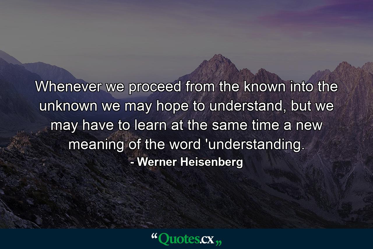 Whenever we proceed from the known into the unknown we may hope to understand, but we may have to learn at the same time a new meaning of the word 'understanding. - Quote by Werner Heisenberg