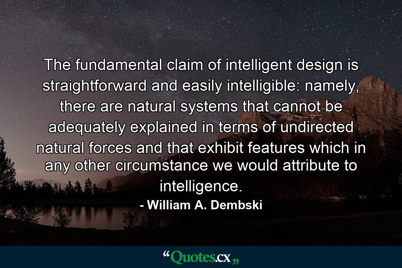 The fundamental claim of intelligent design is straightforward and easily intelligible: namely, there are natural systems that cannot be adequately explained in terms of undirected natural forces and that exhibit features which in any other circumstance we would attribute to intelligence. - Quote by William A. Dembski