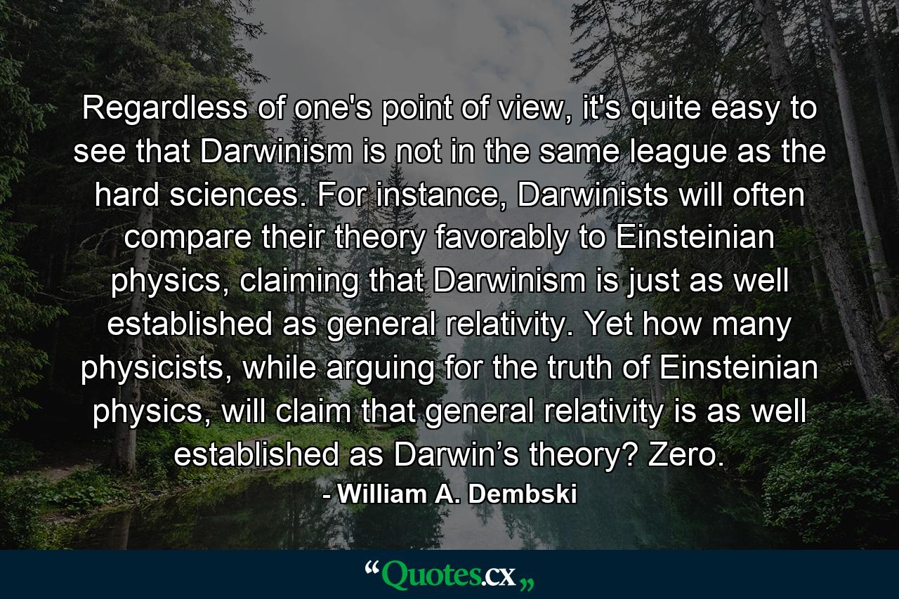 Regardless of one's point of view, it's quite easy to see that Darwinism is not in the same league as the hard sciences. For instance, Darwinists will often compare their theory favorably to Einsteinian physics, claiming that Darwinism is just as well established as general relativity. Yet how many physicists, while arguing for the truth of Einsteinian physics, will claim that general relativity is as well established as Darwin’s theory? Zero. - Quote by William A. Dembski