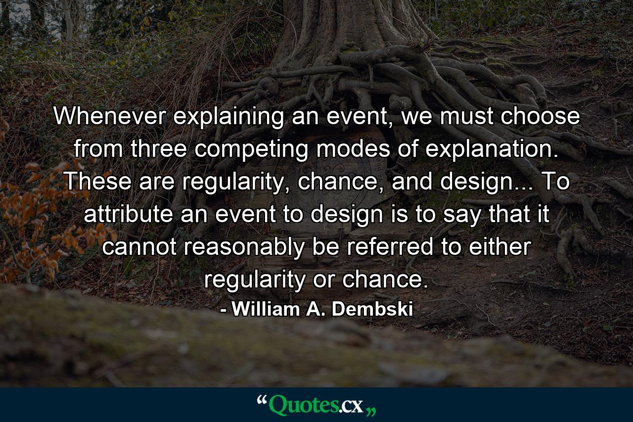 Whenever explaining an event, we must choose from three competing modes of explanation. These are regularity, chance, and design... To attribute an event to design is to say that it cannot reasonably be referred to either regularity or chance. - Quote by William A. Dembski