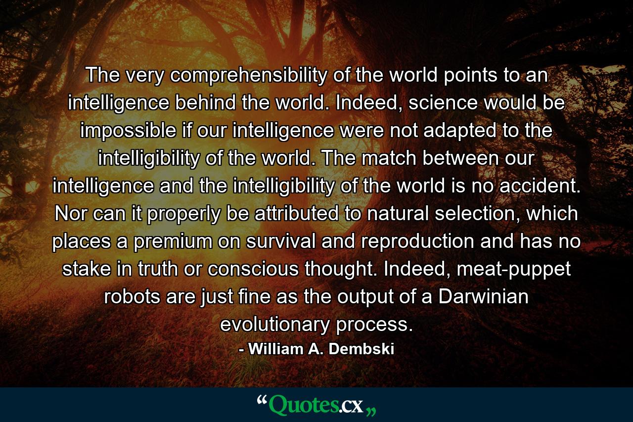 The very comprehensibility of the world points to an intelligence behind the world. Indeed, science would be impossible if our intelligence were not adapted to the intelligibility of the world. The match between our intelligence and the intelligibility of the world is no accident. Nor can it properly be attributed to natural selection, which places a premium on survival and reproduction and has no stake in truth or conscious thought. Indeed, meat-puppet robots are just fine as the output of a Darwinian evolutionary process. - Quote by William A. Dembski