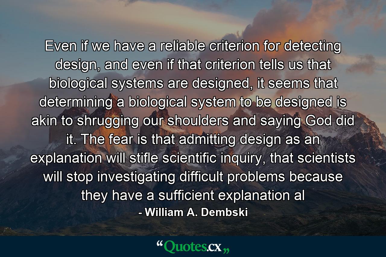 Even if we have a reliable criterion for detecting design, and even if that criterion tells us that biological systems are designed, it seems that determining a biological system to be designed is akin to shrugging our shoulders and saying God did it. The fear is that admitting design as an explanation will stifle scientific inquiry, that scientists will stop investigating difficult problems because they have a sufficient explanation al - Quote by William A. Dembski