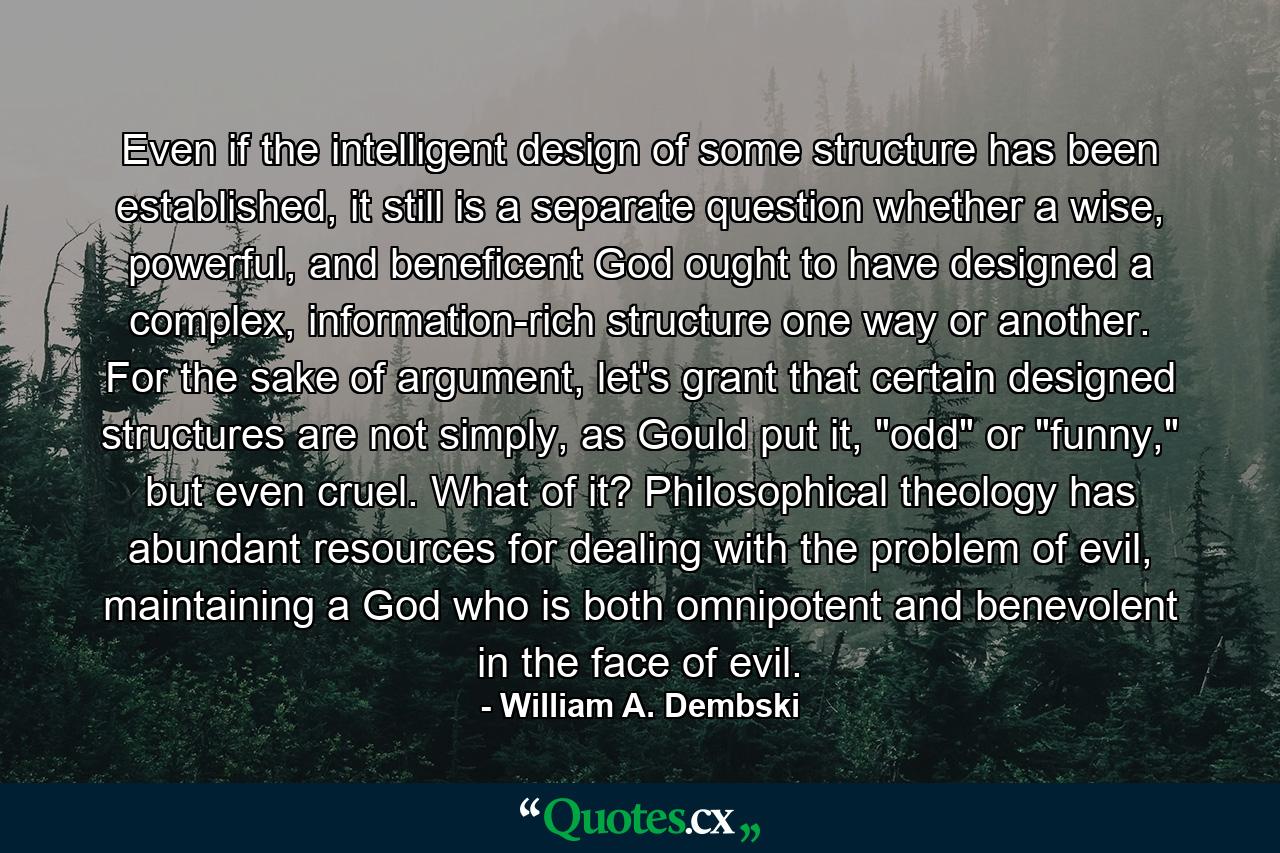 Even if the intelligent design of some structure has been established, it still is a separate question whether a wise, powerful, and beneficent God ought to have designed a complex, information-rich structure one way or another. For the sake of argument, let's grant that certain designed structures are not simply, as Gould put it, 