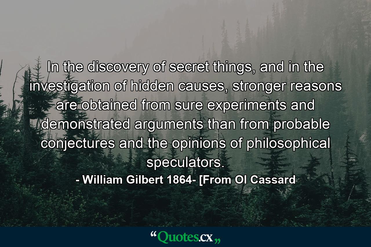 In the discovery of secret things, and in the investigation of hidden causes, stronger reasons are obtained from sure experiments and demonstrated arguments than from probable conjectures and the opinions of philosophical speculators. - Quote by William Gilbert 1864- [From Ol Cassard