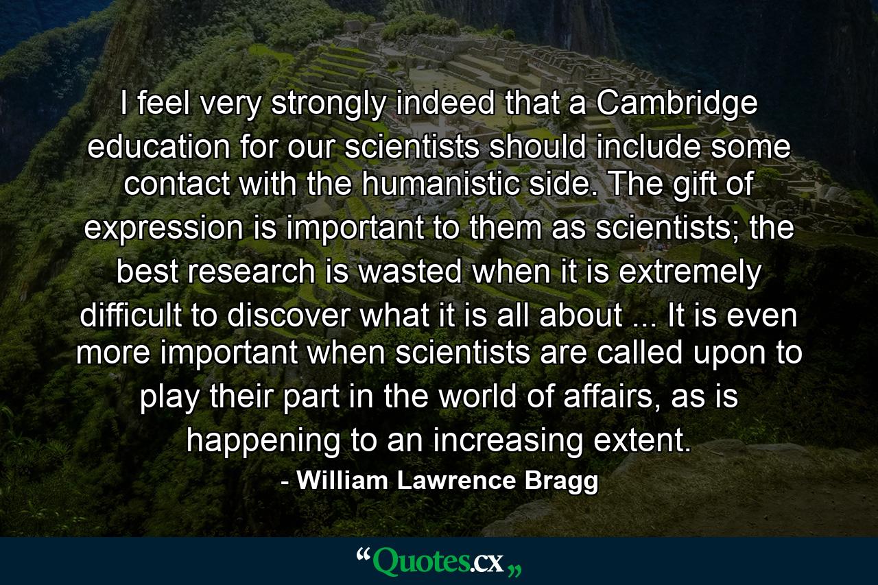 I feel very strongly indeed that a Cambridge education for our scientists should include some contact with the humanistic side. The gift of expression is important to them as scientists; the best research is wasted when it is extremely difficult to discover what it is all about ... It is even more important when scientists are called upon to play their part in the world of affairs, as is happening to an increasing extent. - Quote by William Lawrence Bragg