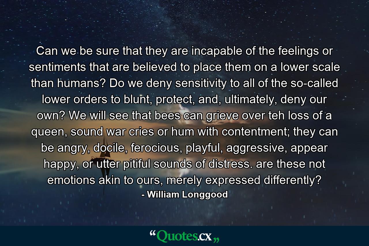 Can we be sure that they are incapable of the feelings or sentiments that are believed to place them on a lower scale than humans? Do we deny sensitivity to all of the so-called lower orders to blunt, protect, and, ultimately, deny our own? We will see that bees can grieve over teh loss of a queen, sound war cries or hum with contentment; they can be angry, docile, ferocious, playful, aggressive, appear happy, or utter pitiful sounds of distress. are these not emotions akin to ours, merely expressed differently? - Quote by William Longgood