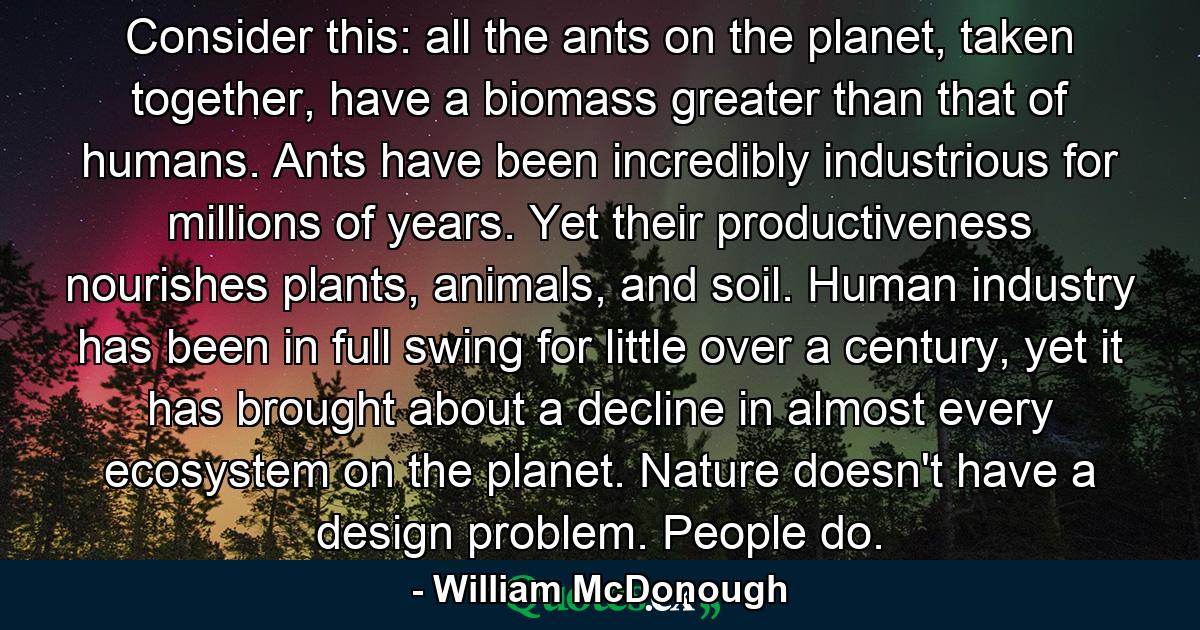 Consider this: all the ants on the planet, taken together, have a biomass greater than that of humans. Ants have been incredibly industrious for millions of years. Yet their productiveness nourishes plants, animals, and soil. Human industry has been in full swing for little over a century, yet it has brought about a decline in almost every ecosystem on the planet. Nature doesn't have a design problem. People do. - Quote by William McDonough