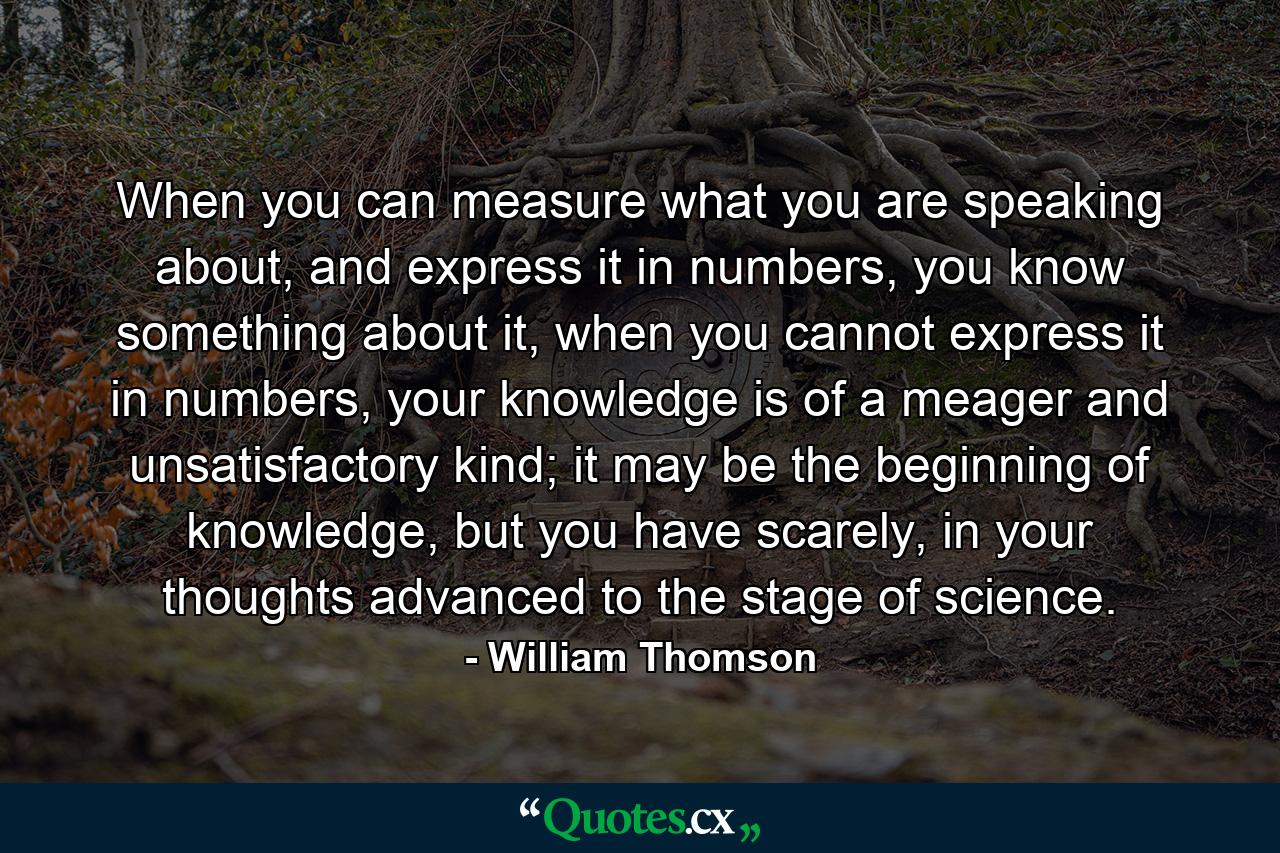 When you can measure what you are speaking about, and express it in numbers, you know something about it, when you cannot express it in numbers, your knowledge is of a meager and unsatisfactory kind; it may be the beginning of knowledge, but you have scarely, in your thoughts advanced to the stage of science. - Quote by William Thomson