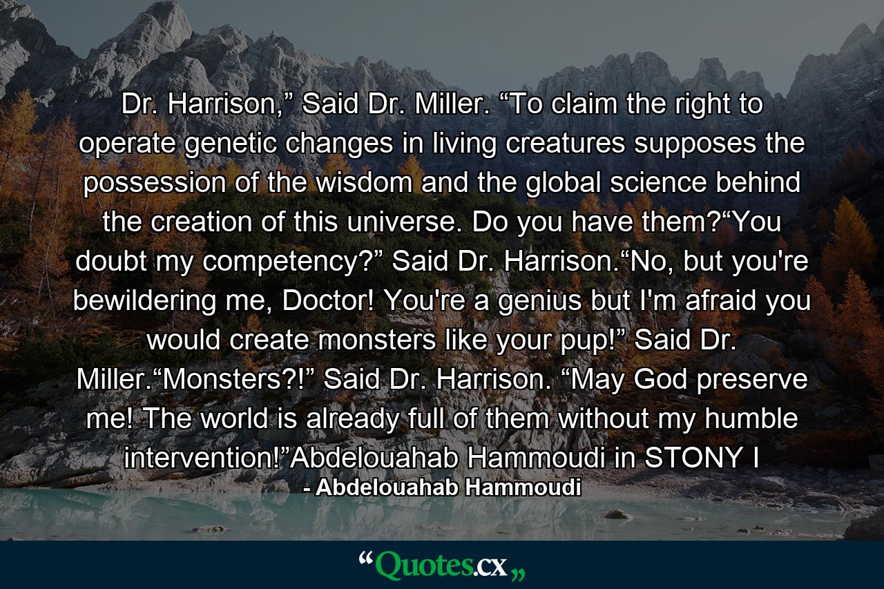 Dr. Harrison,” Said Dr. Miller. “To claim the right to operate genetic changes in living creatures supposes the possession of the wisdom and the global science behind the creation of this universe. Do you have them?“You doubt my competency?” Said Dr. Harrison.“No, but you're bewildering me, Doctor! You're a genius but I'm afraid you would create monsters like your pup!” Said Dr. Miller.“Monsters?!” Said Dr. Harrison. “May God preserve me! The world is already full of them without my humble intervention!”Abdelouahab Hammoudi in STONY I - Quote by Abdelouahab Hammoudi