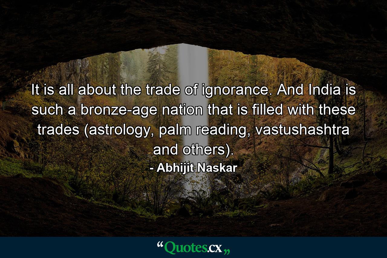 It is all about the trade of ignorance. And India is such a bronze-age nation that is filled with these trades (astrology, palm reading, vastushashtra and others). - Quote by Abhijit Naskar