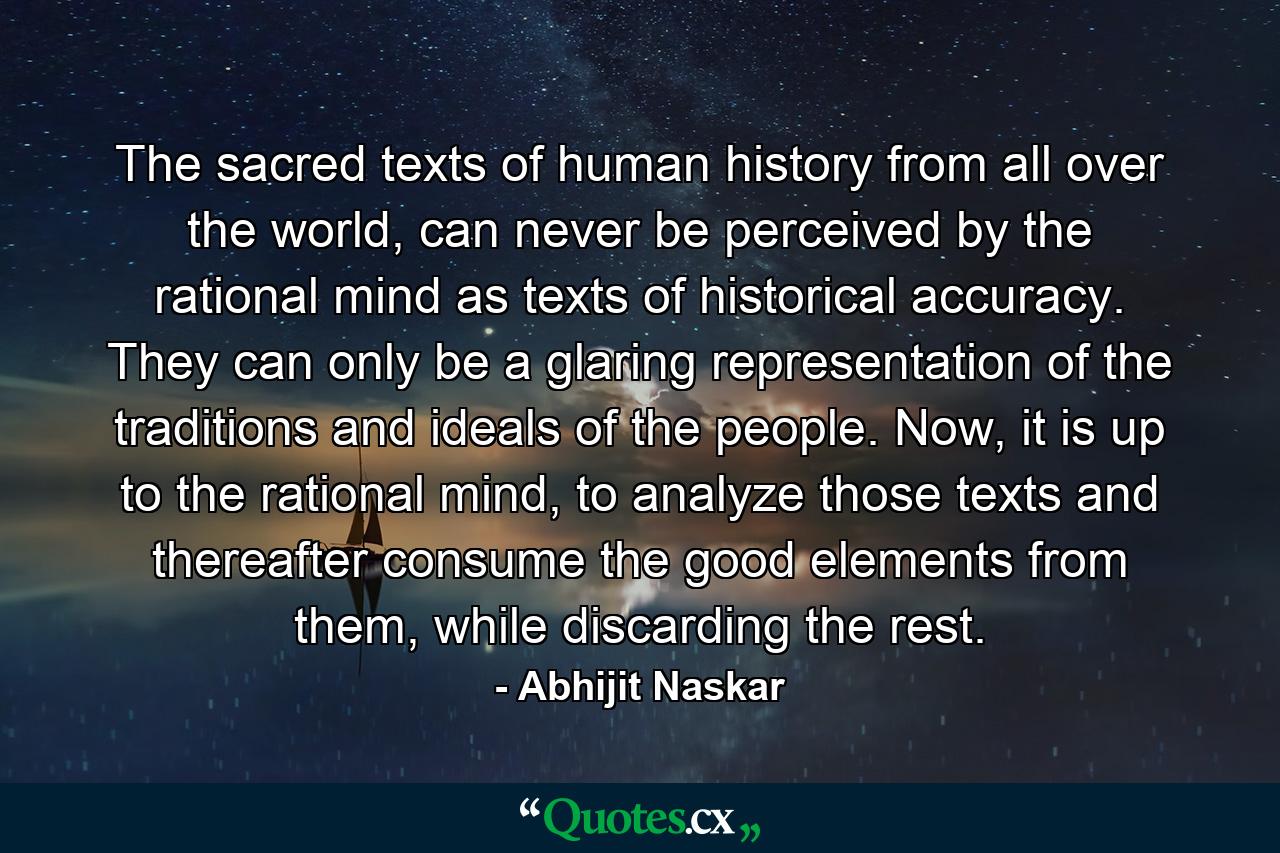 The sacred texts of human history from all over the world, can never be perceived by the rational mind as texts of historical accuracy. They can only be a glaring representation of the traditions and ideals of the people. Now, it is up to the rational mind, to analyze those texts and thereafter consume the good elements from them, while discarding the rest. - Quote by Abhijit Naskar