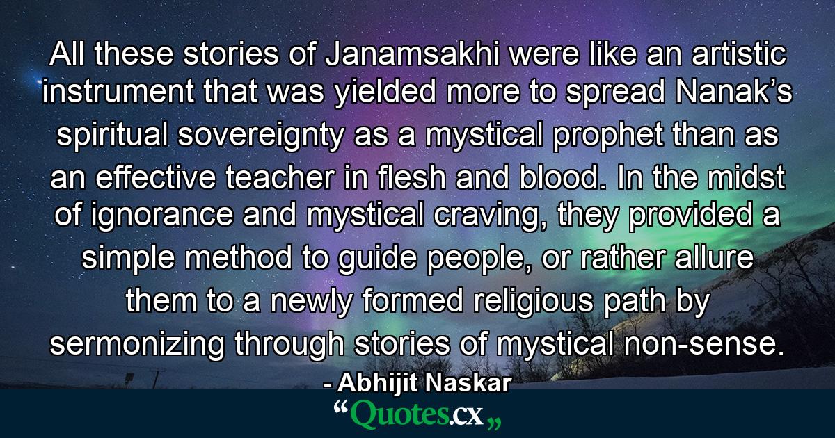 All these stories of Janamsakhi were like an artistic instrument that was yielded more to spread Nanak’s spiritual sovereignty as a mystical prophet than as an effective teacher in flesh and blood. In the midst of ignorance and mystical craving, they provided a simple method to guide people, or rather allure them to a newly formed religious path by sermonizing through stories of mystical non-sense. - Quote by Abhijit Naskar