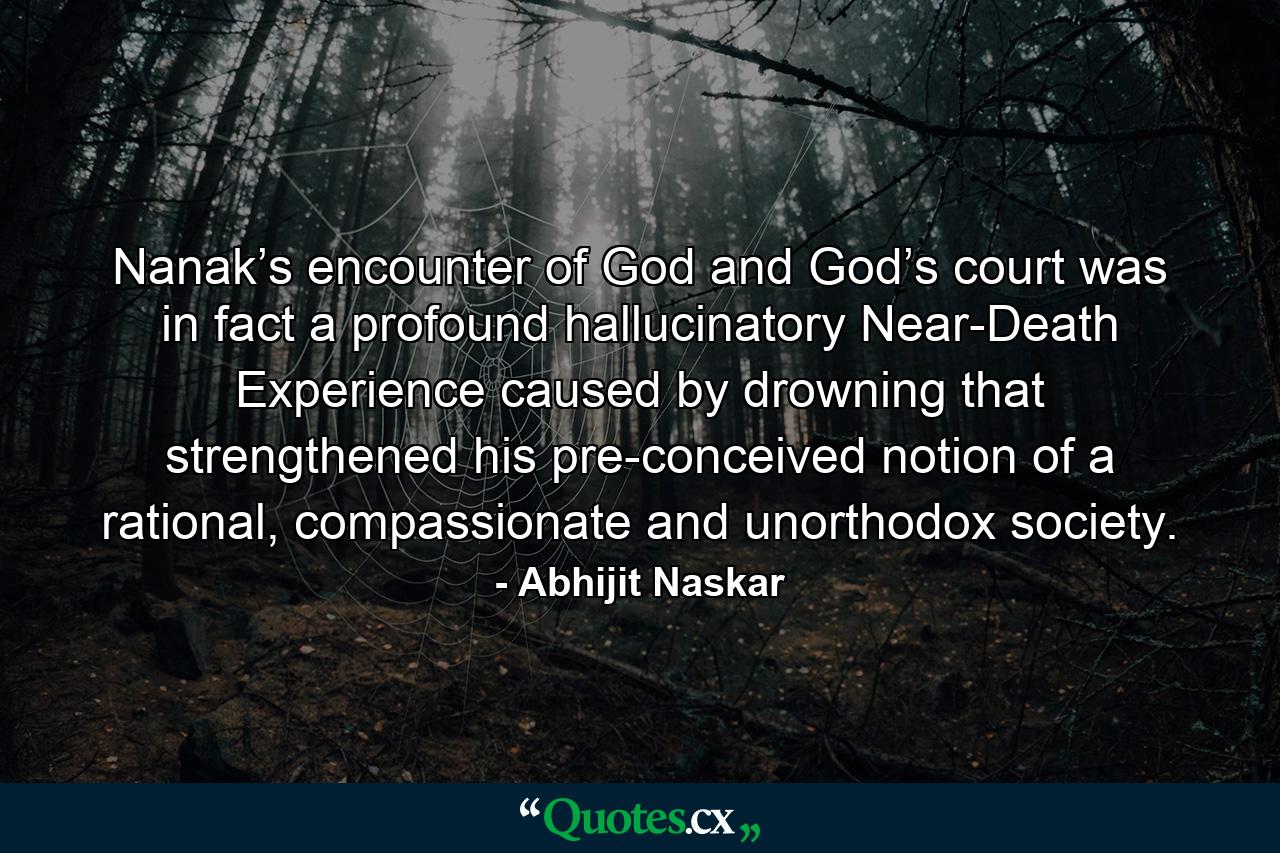 Nanak’s encounter of God and God’s court was in fact a profound hallucinatory Near-Death Experience caused by drowning that strengthened his pre-conceived notion of a rational, compassionate and unorthodox society. - Quote by Abhijit Naskar