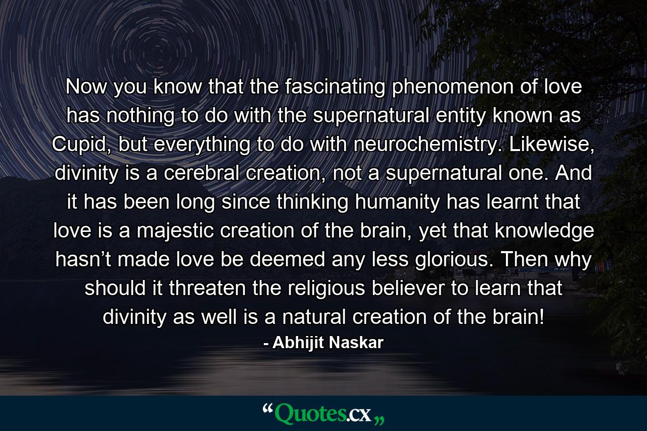 Now you know that the fascinating phenomenon of love has nothing to do with the supernatural entity known as Cupid, but everything to do with neurochemistry. Likewise, divinity is a cerebral creation, not a supernatural one. And it has been long since thinking humanity has learnt that love is a majestic creation of the brain, yet that knowledge hasn’t made love be deemed any less glorious. Then why should it threaten the religious believer to learn that divinity as well is a natural creation of the brain! - Quote by Abhijit Naskar