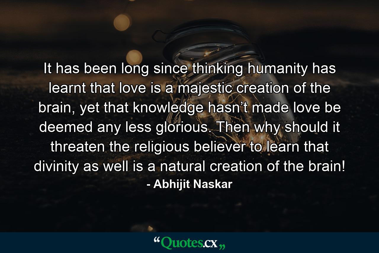 It has been long since thinking humanity has learnt that love is a majestic creation of the brain, yet that knowledge hasn’t made love be deemed any less glorious. Then why should it threaten the religious believer to learn that divinity as well is a natural creation of the brain! - Quote by Abhijit Naskar