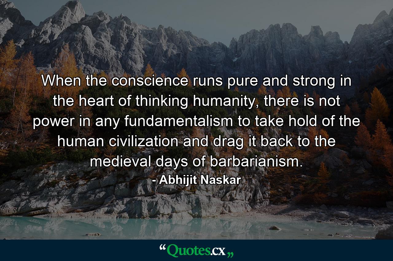 When the conscience runs pure and strong in the heart of thinking humanity, there is not power in any fundamentalism to take hold of the human civilization and drag it back to the medieval days of barbarianism. - Quote by Abhijit Naskar