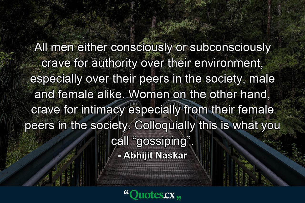 All men either consciously or subconsciously crave for authority over their environment, especially over their peers in the society, male and female alike. Women on the other hand, crave for intimacy especially from their female peers in the society. Colloquially this is what you call “gossiping”. - Quote by Abhijit Naskar