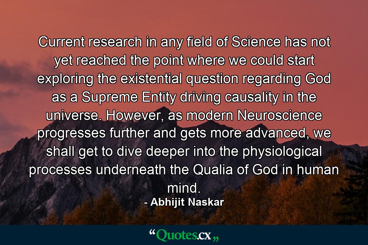 Current research in any field of Science has not yet reached the point where we could start exploring the existential question regarding God as a Supreme Entity driving causality in the universe. However, as modern Neuroscience progresses further and gets more advanced, we shall get to dive deeper into the physiological processes underneath the Qualia of God in human mind. - Quote by Abhijit Naskar