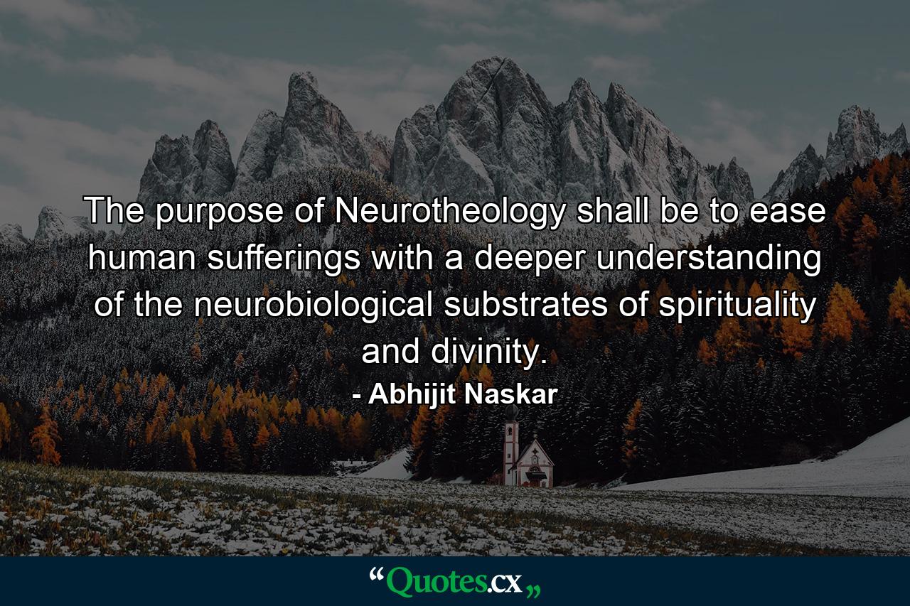 The purpose of Neurotheology shall be to ease human sufferings with a deeper understanding of the neurobiological substrates of spirituality and divinity. - Quote by Abhijit Naskar