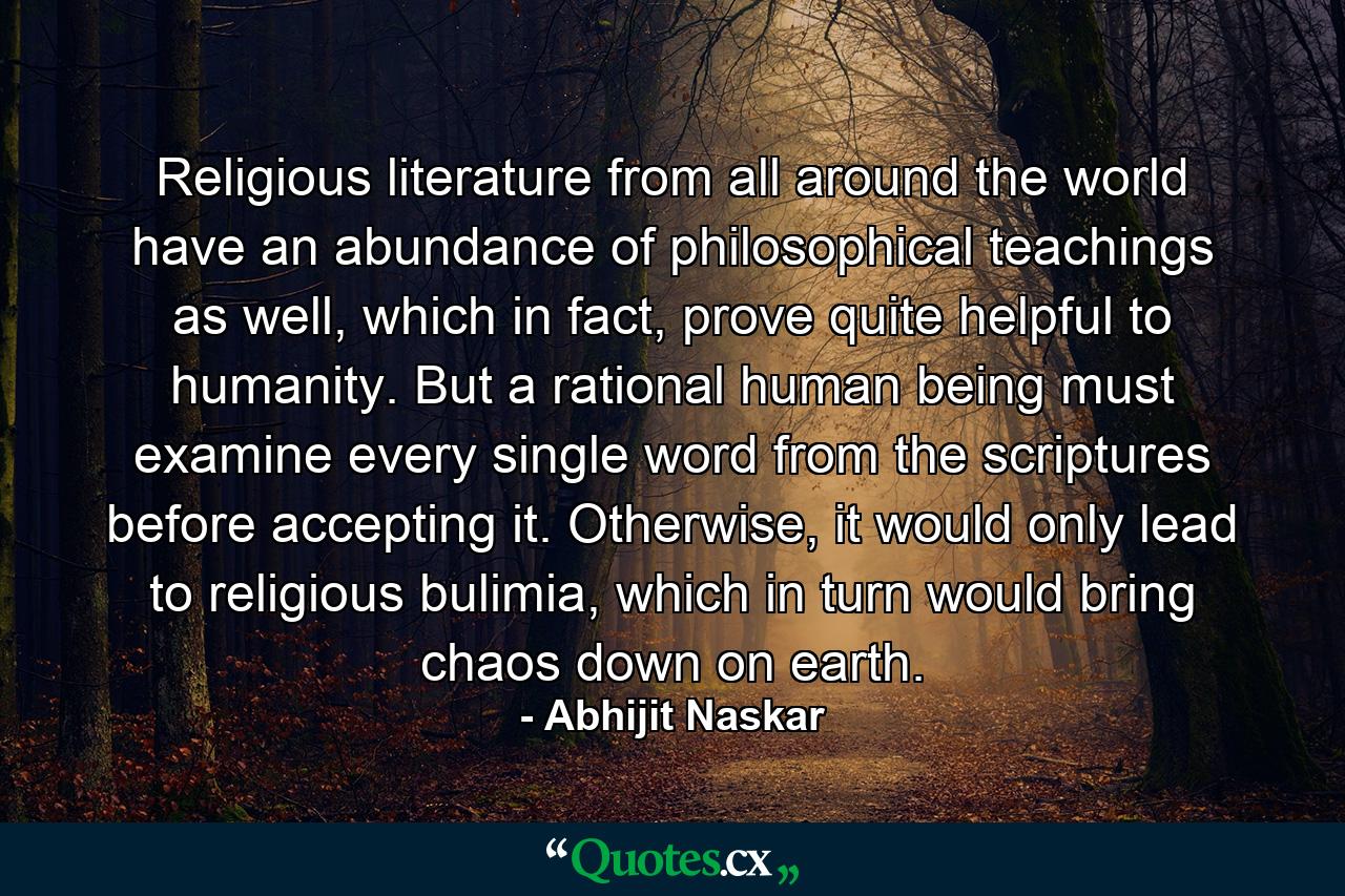 Religious literature from all around the world have an abundance of philosophical teachings as well, which in fact, prove quite helpful to humanity. But a rational human being must examine every single word from the scriptures before accepting it. Otherwise, it would only lead to religious bulimia, which in turn would bring chaos down on earth. - Quote by Abhijit Naskar