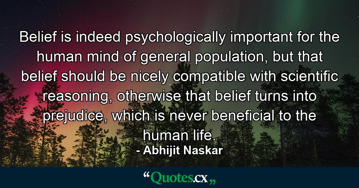 Belief is indeed psychologically important for the human mind of general population, but that belief should be nicely compatible with scientific reasoning, otherwise that belief turns into prejudice, which is never beneficial to the human life. - Quote by Abhijit Naskar