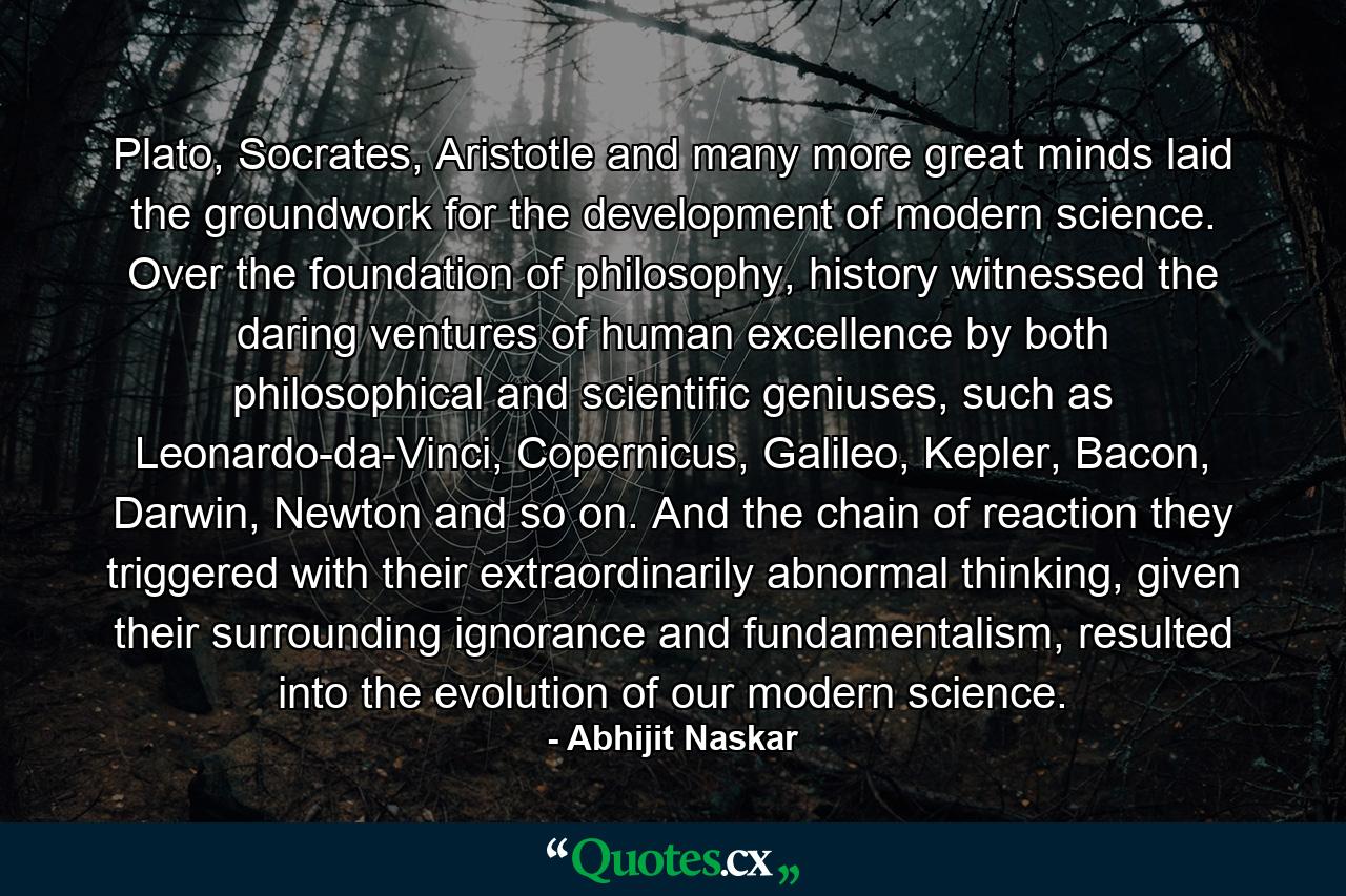 Plato, Socrates, Aristotle and many more great minds laid the groundwork for the development of modern science. Over the foundation of philosophy, history witnessed the daring ventures of human excellence by both philosophical and scientific geniuses, such as Leonardo-da-Vinci, Copernicus, Galileo, Kepler, Bacon, Darwin, Newton and so on. And the chain of reaction they triggered with their extraordinarily abnormal thinking, given their surrounding ignorance and fundamentalism, resulted into the evolution of our modern science. - Quote by Abhijit Naskar