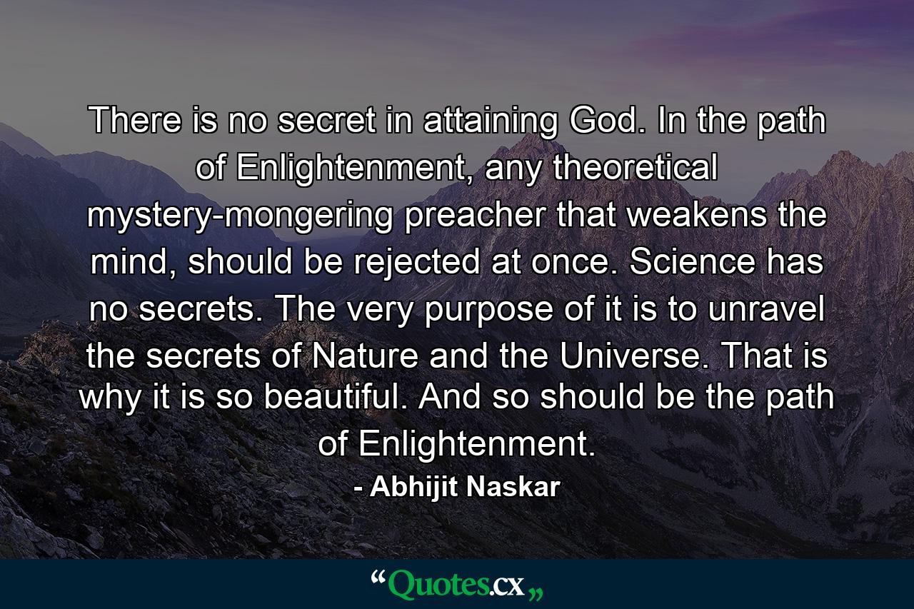 There is no secret in attaining God. In the path of Enlightenment, any theoretical mystery-mongering preacher that weakens the mind, should be rejected at once. Science has no secrets. The very purpose of it is to unravel the secrets of Nature and the Universe. That is why it is so beautiful. And so should be the path of Enlightenment. - Quote by Abhijit Naskar