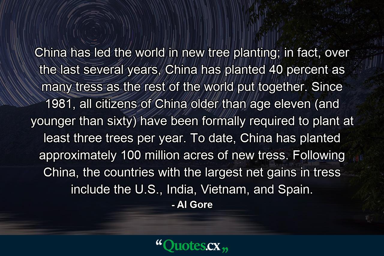 China has led the world in new tree planting; in fact, over the last several years, China has planted 40 percent as many tress as the rest of the world put together. Since 1981, all citizens of China older than age eleven (and younger than sixty) have been formally required to plant at least three trees per year. To date, China has planted approximately 100 million acres of new tress. Following China, the countries with the largest net gains in tress include the U.S., India, Vietnam, and Spain. - Quote by Al Gore