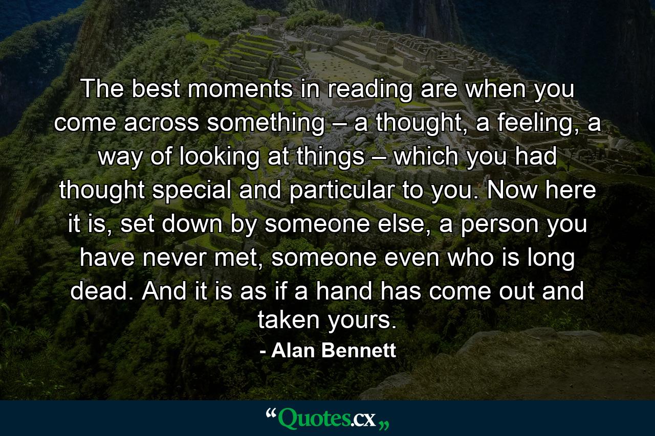 The best moments in reading are when you come across something – a thought, a feeling, a way of looking at things – which you had thought special and particular to you. Now here it is, set down by someone else, a person you have never met, someone even who is long dead. And it is as if a hand has come out and taken yours. - Quote by Alan Bennett