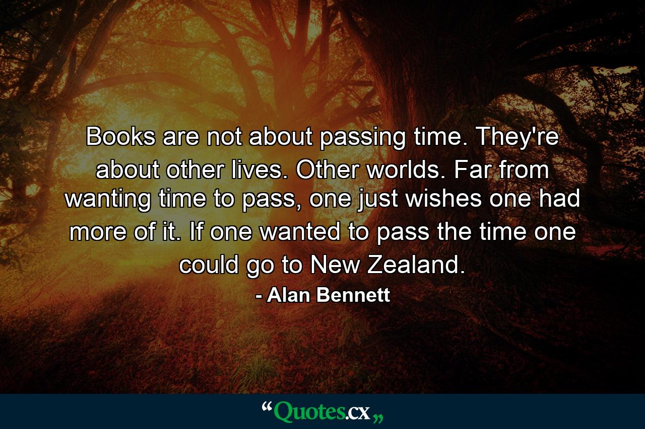 Books are not about passing time. They're about other lives. Other worlds. Far from wanting time to pass, one just wishes one had more of it. If one wanted to pass the time one could go to New Zealand. - Quote by Alan Bennett