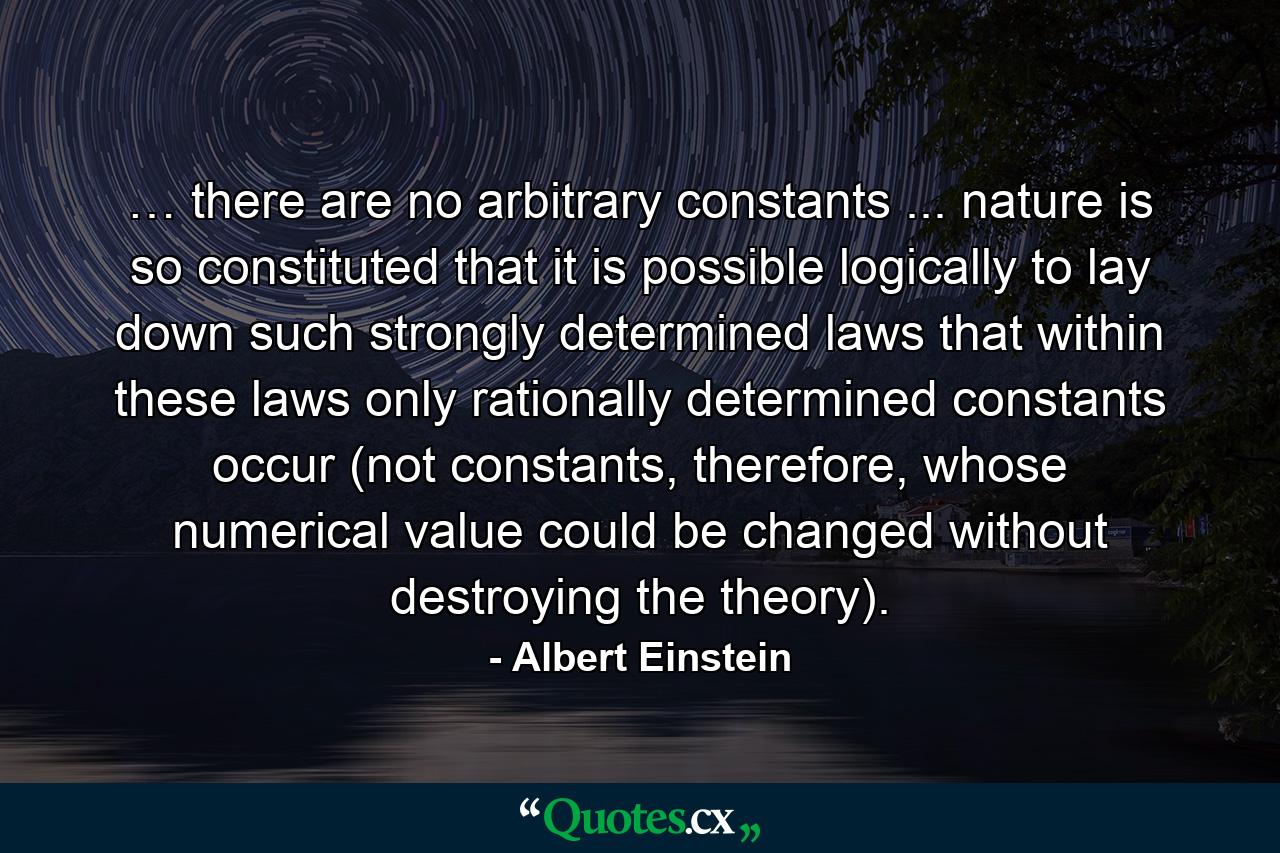 … there are no arbitrary constants ... nature is so constituted that it is possible logically to lay down such strongly determined laws that within these laws only rationally determined constants occur (not constants, therefore, whose numerical value could be changed without destroying the theory). - Quote by Albert Einstein