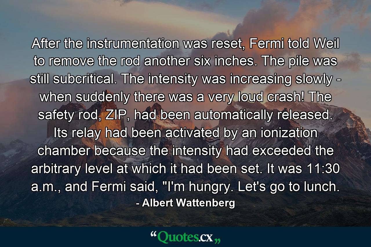 After the instrumentation was reset, Fermi told Weil to remove the rod another six inches. The pile was still subcritical. The intensity was increasing slowly - when suddenly there was a very loud crash! The safety rod, ZIP, had been automatically released. Its relay had been activated by an ionization chamber because the intensity had exceeded the arbitrary level at which it had been set. It was 11:30 a.m., and Fermi said, 