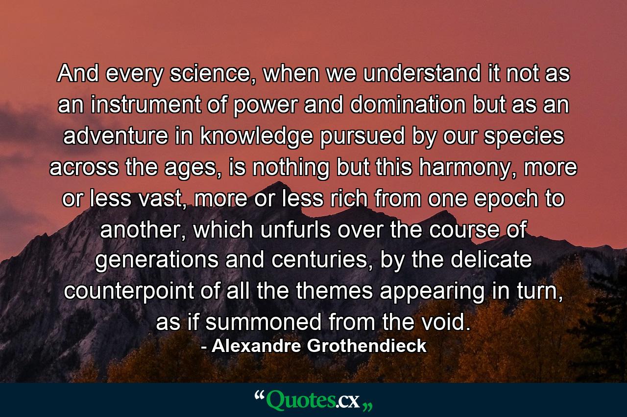 And every science, when we understand it not as an instrument of power and domination but as an adventure in knowledge pursued by our species across the ages, is nothing but this harmony, more or less vast, more or less rich from one epoch to another, which unfurls over the course of generations and centuries, by the delicate counterpoint of all the themes appearing in turn, as if summoned from the void. - Quote by Alexandre Grothendieck