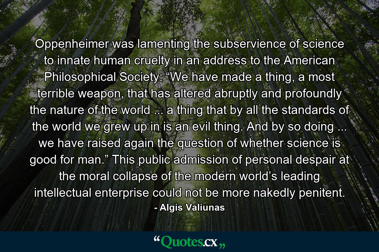 Oppenheimer was lamenting the subservience of science to innate human cruelty in an address to the American Philosophical Society: “We have made a thing, a most terrible weapon, that has altered abruptly and profoundly the nature of the world ... a thing that by all the standards of the world we grew up in is an evil thing. And by so doing ... we have raised again the question of whether science is good for man.” This public admission of personal despair at the moral collapse of the modern world’s leading intellectual enterprise could not be more nakedly penitent. - Quote by Algis Valiunas