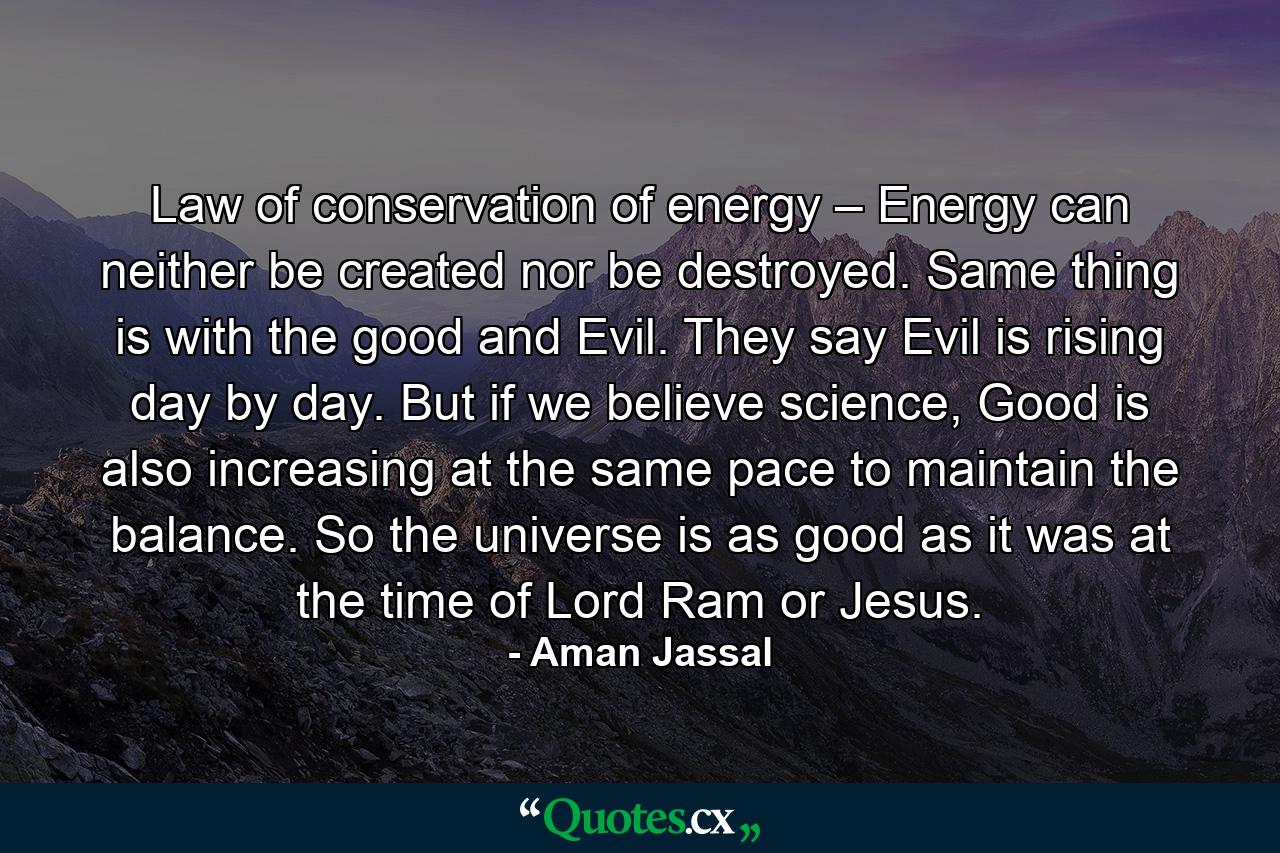 Law of conservation of energy – Energy can neither be created nor be destroyed. Same thing is with the good and Evil. They say Evil is rising day by day. But if we believe science, Good is also increasing at the same pace to maintain the balance. So the universe is as good as it was at the time of Lord Ram or Jesus. - Quote by Aman Jassal