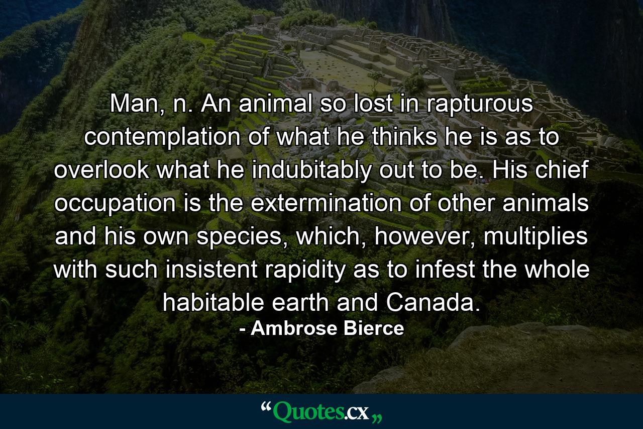 Man, n. An animal so lost in rapturous contemplation of what he thinks he is as to overlook what he indubitably out to be. His chief occupation is the extermination of other animals and his own species, which, however, multiplies with such insistent rapidity as to infest the whole habitable earth and Canada. - Quote by Ambrose Bierce