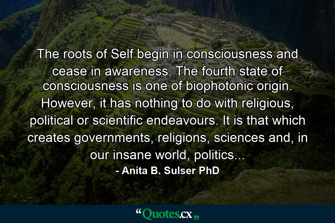 The roots of Self begin in consciousness and cease in awareness. The fourth state of consciousness is one of biophotonic origin. However, it has nothing to do with religious, political or scientific endeavours. It is that which creates governments, religions, sciences and, in our insane world, politics... - Quote by Anita B. Sulser PhD