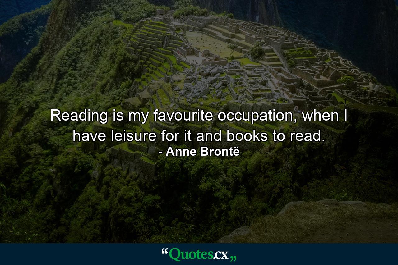 Reading is my favourite occupation, when I have leisure for it and books to read. - Quote by Anne Brontë