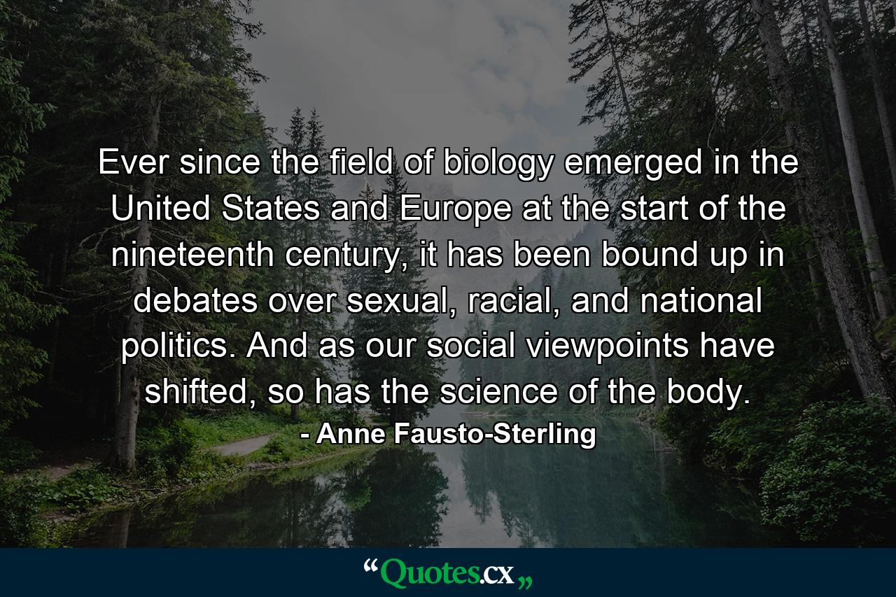 Ever since the field of biology emerged in the United States and Europe at the start of the nineteenth century, it has been bound up in debates over sexual, racial, and national politics. And as our social viewpoints have shifted, so has the science of the body. - Quote by Anne Fausto-Sterling