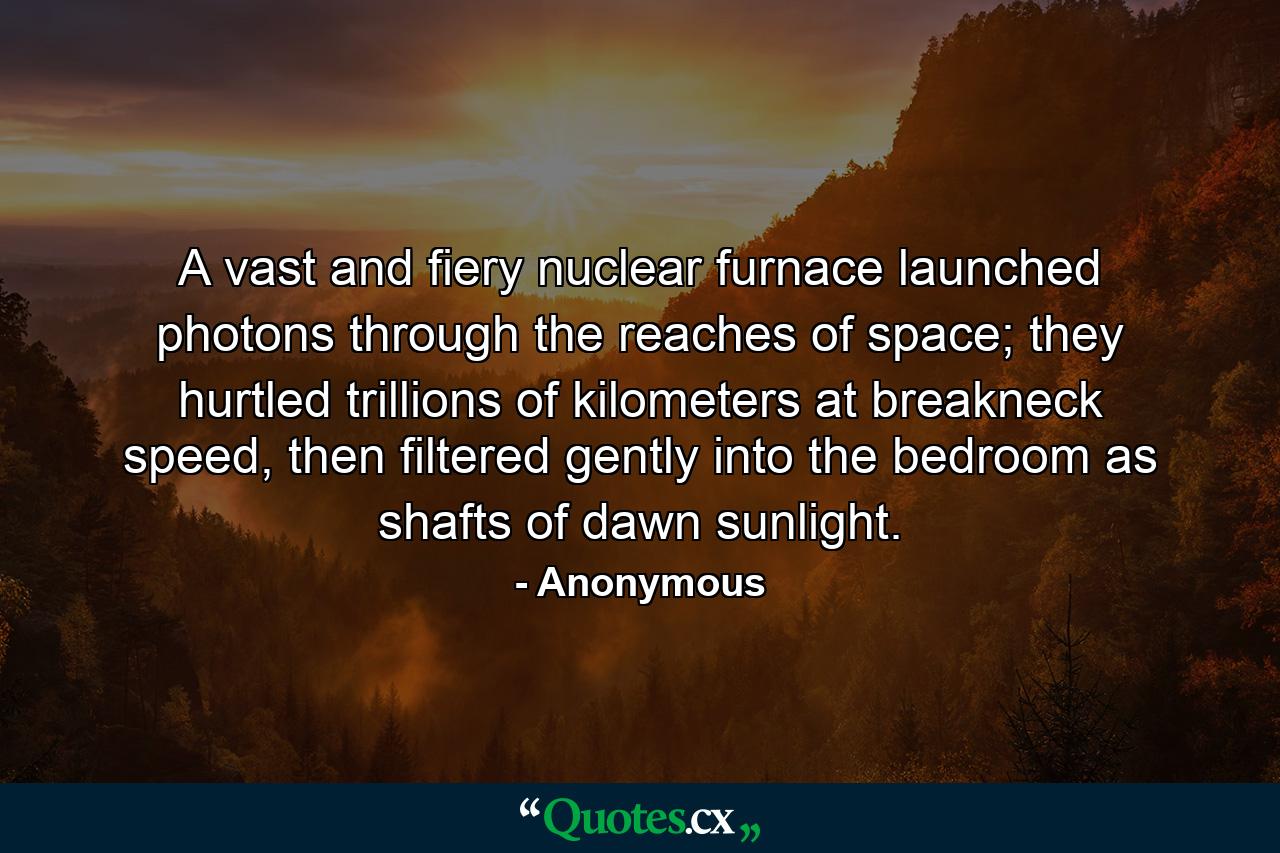 A vast and fiery nuclear furnace launched photons through the reaches of space; they hurtled trillions of kilometers at breakneck speed, then filtered gently into the bedroom as shafts of dawn sunlight. - Quote by Anonymous