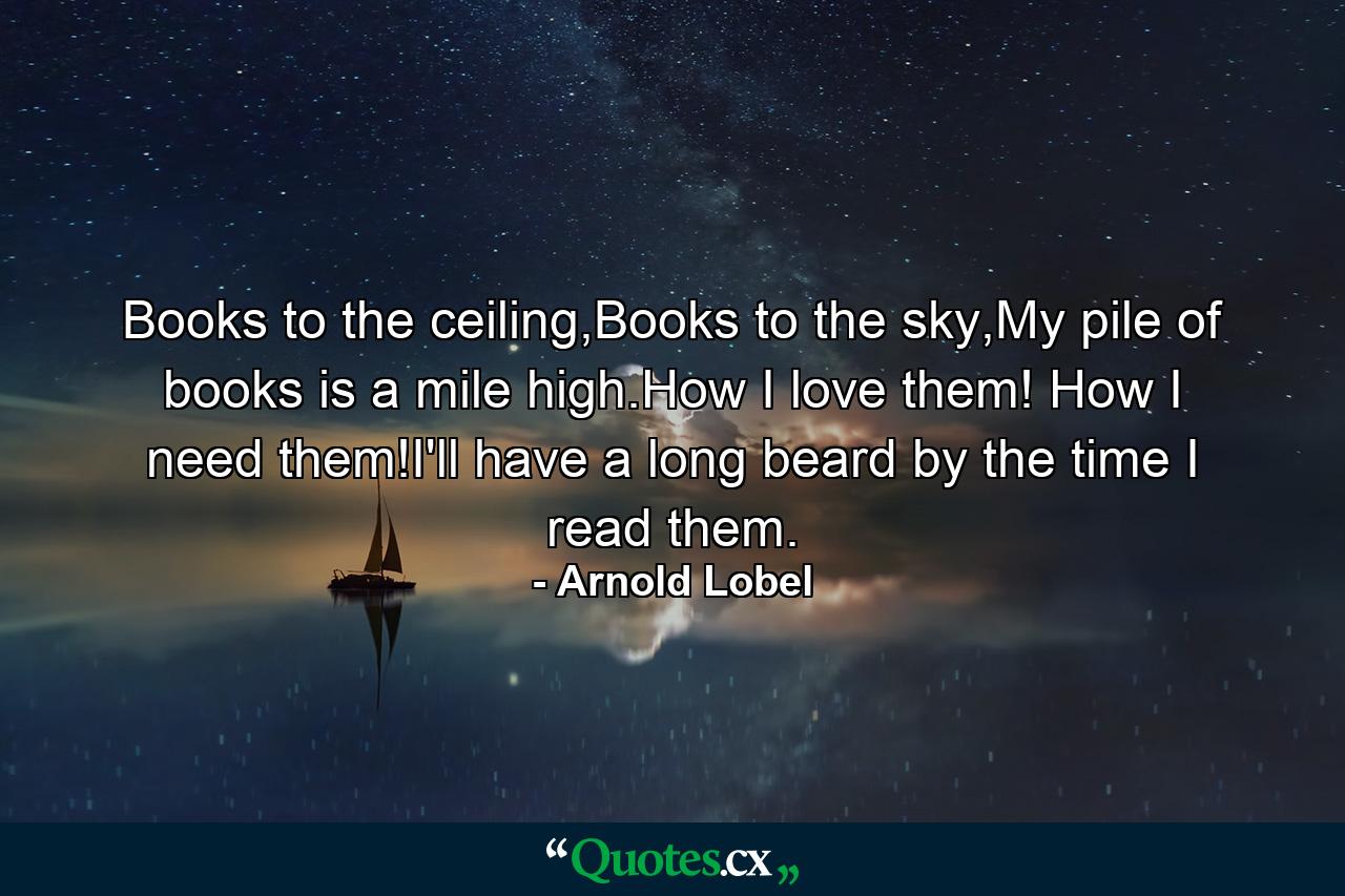 Books to the ceiling,Books to the sky,My pile of books is a mile high.How I love them! How I need them!I'll have a long beard by the time I read them. - Quote by Arnold Lobel