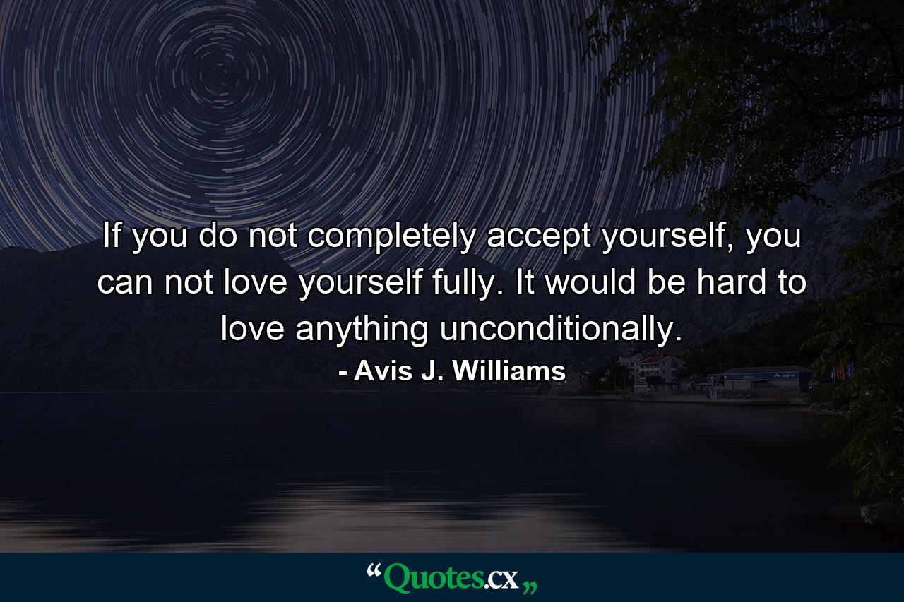 If you do not completely accept yourself, you can not love yourself fully. It would be hard to love anything unconditionally. - Quote by Avis J. Williams